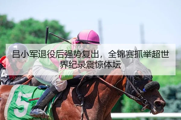 吕小军退役后强势复出，全锦赛抓举超世界纪录震惊体坛