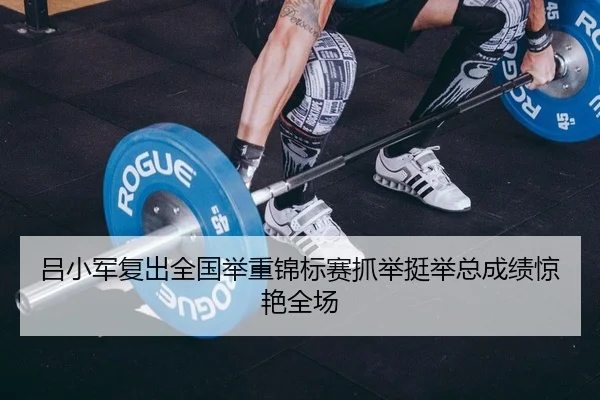 吕小军复出全国举重锦标赛抓举挺举总成绩惊艳全场